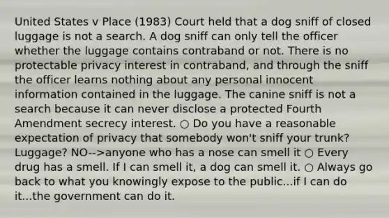 United States v Place (1983) Court held that a dog sniff of closed luggage is not a search. A dog sniff can only tell the officer whether the luggage contains contraband or not. There is no protectable privacy interest in contraband, and through the sniff the officer learns nothing about any personal innocent information contained in the luggage. The canine sniff is not a search because it can never disclose a protected Fourth Amendment secrecy interest. ○ Do you have a reasonable expectation of privacy that somebody won't sniff your trunk? Luggage? NO-->anyone who has a nose can smell it ○ Every drug has a smell. If I can smell it, a dog can smell it. ○ Always go back to what you knowingly expose to the public...if I can do it...the government can do it.