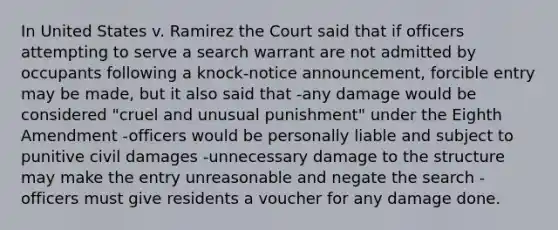 In United States v. Ramirez the Court said that if officers attempting to serve a search warrant are not admitted by occupants following a knock-notice announcement, forcible entry may be made, but it also said that -any damage would be considered "cruel and unusual punishment" under the Eighth Amendment -officers would be personally liable and subject to punitive civil damages -unnecessary damage to the structure may make the entry unreasonable and negate the search -officers must give residents a voucher for any damage done.