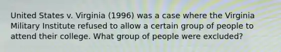 United States v. Virginia (1996) was a case where the Virginia Military Institute refused to allow a certain group of people to attend their college. What group of people were excluded?