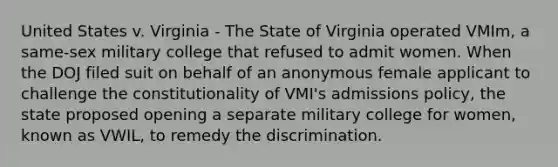 United States v. Virginia - The State of Virginia operated VMIm, a same-sex military college that refused to admit women. When the DOJ filed suit on behalf of an anonymous female applicant to challenge the constitutionality of VMI's admissions policy, the state proposed opening a separate military college for women, known as VWIL, to remedy the discrimination.