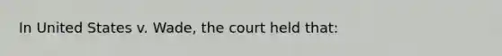 In United States v. Wade, the court held that: