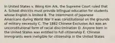 In United States v. Wong Kim Ark, the Supreme Court ruled that A. School districts must provide bilingual education for students whose English is limited B. The internment of Japanese Americans during World War II was constitutional on the grounds of military necessity C. The 1882 Chinese Exclusion Act was an unconstitutional form of racial discrimination D. Anyone born in the United States was entitled to full citizenship E. Chinese immigrants were ineligible for citizenship in the United States