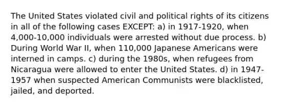 The United States violated civil and political rights of its citizens in all of the following cases EXCEPT: a) in 1917-1920, when 4,000-10,000 individuals were arrested without due process. b) During World War II, when 110,000 Japanese Americans were interned in camps. c) during the 1980s, when refugees from Nicaragua were allowed to enter the United States. d) in 1947-1957 when suspected American Communists were blacklisted, jailed, and deported.