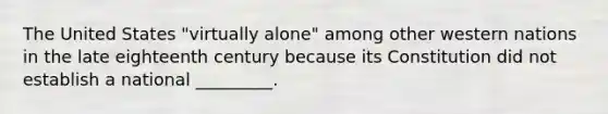 The United States "virtually alone" among other western nations in the late eighteenth century because its Constitution did not establish a national _________.