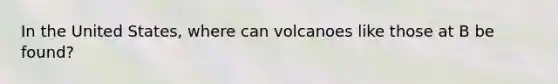 In the United States, where can volcanoes like those at B be found?