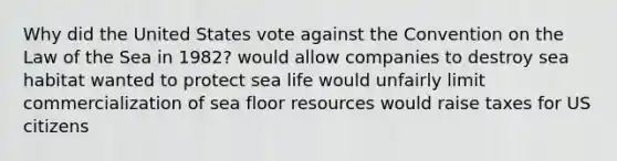 Why did the United States vote against the Convention on the Law of the Sea in 1982? would allow companies to destroy sea habitat wanted to protect sea life would unfairly limit commercialization of sea floor resources would raise taxes for US citizens