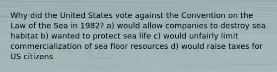 Why did the United States vote against the Convention on the Law of the Sea in 1982? a) would allow companies to destroy sea habitat b) wanted to protect sea life c) would unfairly limit commercialization of sea floor resources d) would raise taxes for US citizens