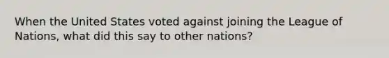 When the United States voted against joining the League of Nations, what did this say to other nations?