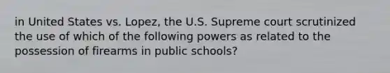 in United States vs. Lopez, the U.S. Supreme court scrutinized the use of which of the following powers as related to the possession of firearms in public schools?