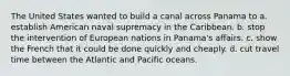 The United States wanted to build a canal across Panama to a. establish American naval supremacy in the Caribbean. b. stop the intervention of European nations in Panama's affairs. c. show the French that it could be done quickly and cheaply. d. cut travel time between the Atlantic and Pacific oceans.