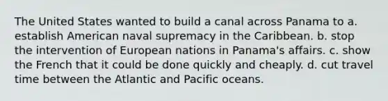 The United States wanted to build a canal across Panama to a. establish American naval supremacy in the Caribbean. b. stop the intervention of European nations in Panama's affairs. c. show the French that it could be done quickly and cheaply. d. cut travel time between the Atlantic and Pacific oceans.