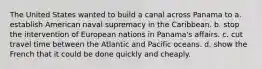 The United States wanted to build a canal across Panama to a. establish American naval supremacy in the Caribbean. b. stop the intervention of European nations in Panama's affairs. c. cut travel time between the Atlantic and Pacific oceans. d. show the French that it could be done quickly and cheaply.