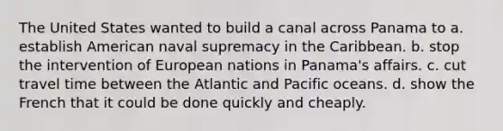 The United States wanted to build a canal across Panama to a. establish American naval supremacy in the Caribbean. b. stop the intervention of European nations in Panama's affairs. c. cut travel time between the Atlantic and Pacific oceans. d. show the French that it could be done quickly and cheaply.