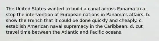 The United States wanted to build a canal across Panama to a. stop the intervention of European nations in Panama's affairs. b. show the French that it could be done quickly and cheaply. c. establish American naval supremacy in the Caribbean. d. cut travel time between the Atlantic and Pacific oceans.