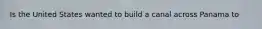 Is the United States wanted to build a canal across Panama to