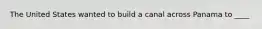 The United States wanted to build a canal across Panama to ____