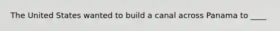 The United States wanted to build a canal across Panama to ____