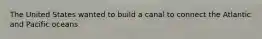 The United States wanted to build a canal to connect the Atlantic and Pacific oceans