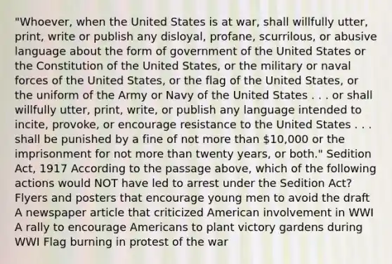 "Whoever, when the United States is at war, shall willfully utter, print, write or publish any disloyal, profane, scurrilous, or abusive language about the form of government of the United States or the Constitution of the United States, or the military or naval forces of the United States, or the flag of the United States, or the uniform of the Army or Navy of the United States . . . or shall willfully utter, print, write, or publish any language intended to incite, provoke, or encourage resistance to the United States . . . shall be punished by a fine of not more than 10,000 or the imprisonment for not more than twenty years, or both." Sedition Act, 1917 According to the passage above, which of the following actions would NOT have led to arrest under the Sedition Act? Flyers and posters that encourage young men to avoid the draft A newspaper article that criticized American involvement in WWI A rally to encourage Americans to plant victory gardens during WWI Flag burning in protest of the war