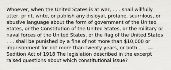 Whoever, when the United States is at war, . . . shall willfully utter, print, write, or publish any disloyal, profane, scurrilous, or abusive language about the form of government of the United States, or the Constitution of the United States, or the military or naval forces of the United States, or the flag of the United States . . . shall be punished by a fine of not <a href='https://www.questionai.com/knowledge/keWHlEPx42-more-than' class='anchor-knowledge'>more than</a> 10,000 or imprisonment for not more than twenty years, or both . . . —Sedition Act of 1918 The legislation described in the excerpt raised questions about which constitutional issue?