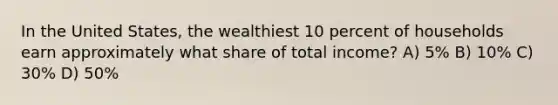 In the United States, the wealthiest 10 percent of households earn approximately what share of total income? A) 5% B) 10% C) 30% D) 50%