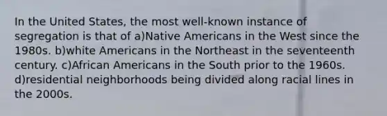 In the United States, the most well-known instance of segregation is that of a)<a href='https://www.questionai.com/knowledge/k3QII3MXja-native-americans' class='anchor-knowledge'>native americans</a> in the West since the 1980s. b)white Americans in the Northeast in the seventeenth century. c)<a href='https://www.questionai.com/knowledge/kktT1tbvGH-african-americans' class='anchor-knowledge'>african americans</a> in the South prior to the 1960s. d)residential neighborhoods being divided along racial lines in the 2000s.