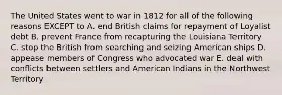 The United States went to war in 1812 for all of the following reasons EXCEPT to A. end British claims for repayment of Loyalist debt B. prevent France from recapturing the Louisiana Territory C. stop the British from searching and seizing American ships D. appease members of Congress who advocated war E. deal with conflicts between settlers and American Indians in the Northwest Territory