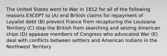 The United States went to War in 1812 for all of the following reasons EXCEPT to (A) end British claims for repayment of Loyalist debt (B) prevent France from recapturing the Louisiana Territory (C) stop the British from searching and seizing American ships (D) appease members of Congress who advocated War (E) deal with conflicts between settlers and American Indians in the Northwest Territory