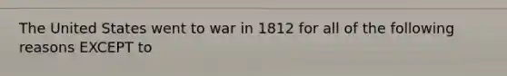 The United States went to war in 1812 for all of the following reasons EXCEPT to