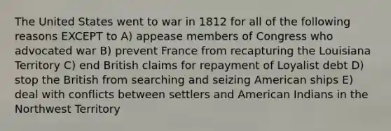 The United States went to war in 1812 for all of the following reasons EXCEPT to A) appease members of Congress who advocated war B) prevent France from recapturing the Louisiana Territory C) end British claims for repayment of Loyalist debt D) stop the British from searching and seizing American ships E) deal with conflicts between settlers and American Indians in the Northwest Territory