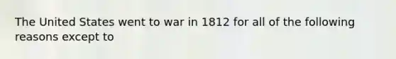 The United States went to war in 1812 for all of the following reasons except to