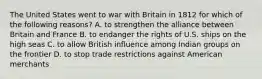 The United States went to war with Britain in 1812 for which of the following reasons? A. to strengthen the alliance between Britain and France B. to endanger the rights of U.S. ships on the high seas C. to allow British influence among Indian groups on the frontier D. to stop trade restrictions against American merchants