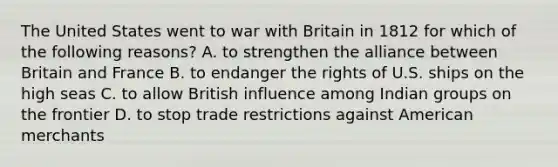 The United States went to war with Britain in 1812 for which of the following reasons? A. to strengthen the alliance between Britain and France B. to endanger the rights of U.S. ships on the high seas C. to allow British influence among Indian groups on the frontier D. to stop trade restrictions against American merchants