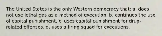 The United States is the only Western democracy that: a. does not use lethal gas as a method of execution. b. continues the use of capital punishment. c. uses capital punishment for drug-related offenses. d. uses a firing squad for executions.