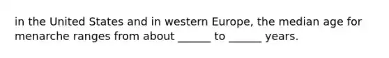 in the United States and in western Europe, the median age for menarche ranges from about ______ to ______ years.