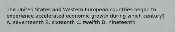 The United States and Western European countries began to experience accelerated economic growth during which century? A. seventeenth B. sixteenth C. twelfth D. nineteenth