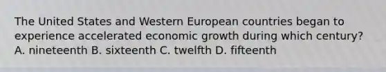 The United States and Western European countries began to experience accelerated economic growth during which century? A. nineteenth B. sixteenth C. twelfth D. fifteenth