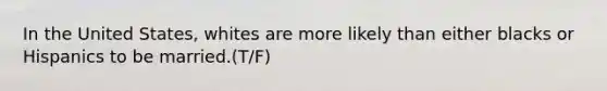 In the United States, whites are more likely than either blacks or Hispanics to be married.(T/F)