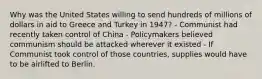 Why was the United States willing to send hundreds of millions of dollars in aid to Greece and Turkey in 1947? - Communist had recently taken control of China - Policymakers believed communism should be attacked wherever it existed - If Communist took control of those countries, supplies would have to be airlifted to Berlin.