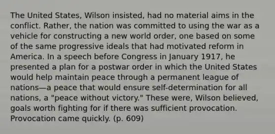 The United States, Wilson insisted, had no material aims in the conflict. Rather, the nation was committed to using the war as a vehicle for constructing a new world order, one based on some of the same progressive ideals that had motivated reform in America. In a speech before Congress in January 1917, he presented a plan for a postwar order in which the United States would help maintain peace through a permanent league of nations—a peace that would ensure self-determination for all nations, a "peace without victory." These were, Wilson believed, goals worth fighting for if there was sufficient provocation. Provocation came quickly. (p. 609)