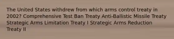 The United States withdrew from which arms control treaty in 2002? Comprehensive Test Ban Treaty Anti-Ballistic Missile Treaty Strategic Arms Limitation Treaty I Strategic Arms Reduction Treaty II