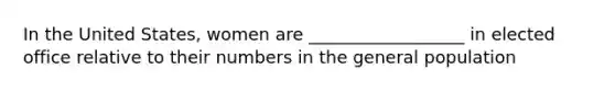 In the United States, women are __________________ in elected office relative to their numbers in the general population