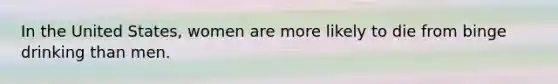 In the United States, women are more likely to die from binge drinking than men.