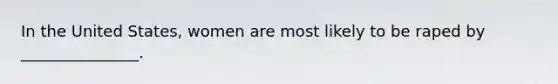 In the United States, women are most likely to be raped by _______________.