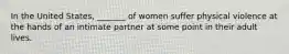 In the United States, _______ of women suffer physical violence at the hands of an intimate partner at some point in their adult lives.