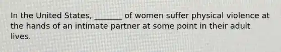 In the United States, _______ of women suffer physical violence at the hands of an intimate partner at some point in their adult lives.