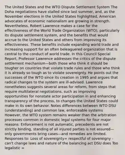 The United States and the WTO Dispute Settlement System The Doha negotiations have stalled since last summer, and, as the November elections in the United States highlighted, American advocates of economic nationalism are growing in strength. Nevertheless, Robert Lawrence makes a case for the effectiveness of the World Trade Organization (WTO), particularly its dispute settlement system, and the benefits that would accrue to the United States and others from improving its effectiveness. These benefits include expanding world trade and increasing support for an often beleaguered organization that is central to the conduct of world trade. In this Council Special Report, Professor Lawrence addresses the critics of the dispute settlement mechanism—both those who think it should be tougher on countries that violate trade rules and those who think it is already so tough as to violate sovereignty. He points out the successes of the WTO since its creation in 1995 and argues that radical changes to the system are ill-advised. Lawrence nonetheless suggests several areas for reform, from steps that require multilateral negotiations, such as improving opportunities for nonstate actor participation in and enhancing transparency of the process, to changes the United States could make in its own behavior. Notes differences between WTO DSU (understanding) and common law, enforceable systems However, the WTO system remains weaker than the arbitration processes common in domestic legal systems for four major reasons: Enforcement is not automatic, precedents are not strictly binding, standing of all injured parties is not assured—only governments bring cases—and remedies are limited. Responses to: Loss of sovereignty= respectful of sovereigny - can't change laws and nature of the balancing act DSU does Too legalistic =