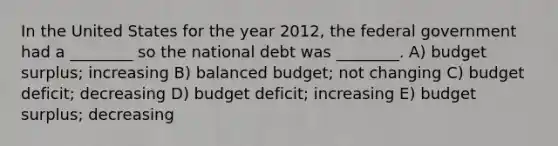 In the United States for the year 2012, the federal government had a ________ so the national debt was ________. A) budget surplus; increasing B) balanced budget; not changing C) budget deficit; decreasing D) budget deficit; increasing E) budget surplus; decreasing