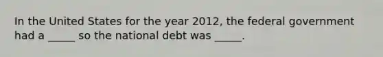 In the United States for the year 2012, the federal government had a _____ so the national debt was _____.