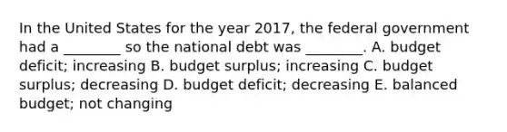 In the United States for the year​ 2017, the federal government had a​ ________ so the national debt was​ ________. A. budget​ deficit; increasing B. budget​ surplus; increasing C. budget​ surplus; decreasing D. budget​ deficit; decreasing E. balanced​ budget; not changing